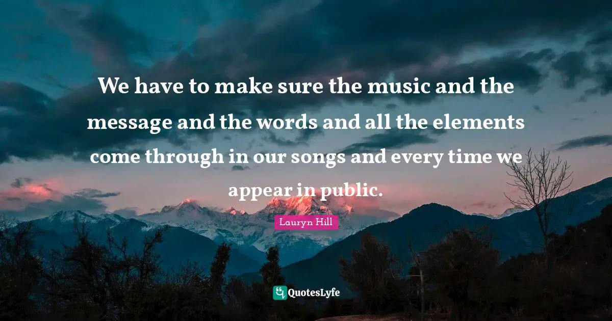 We have to make sure the music and the message and the words and all the elements come through in our songs and every time we appear in public.