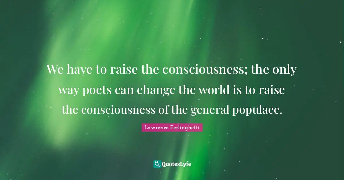 We have to raise the consciousness; the only way poets can change the world is to raise the consciousness of the general populace.
