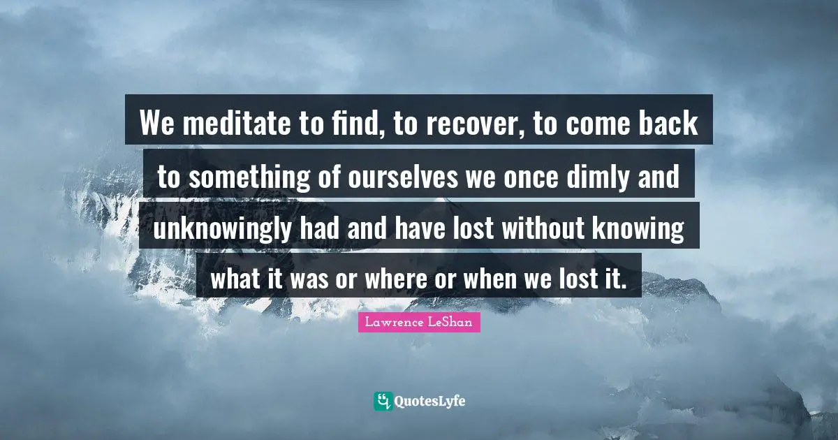 We meditate to find, to recover, to come back to something of ourselves we once dimly and unknowingly had and have lost without knowing what it was or where or when we lost it.