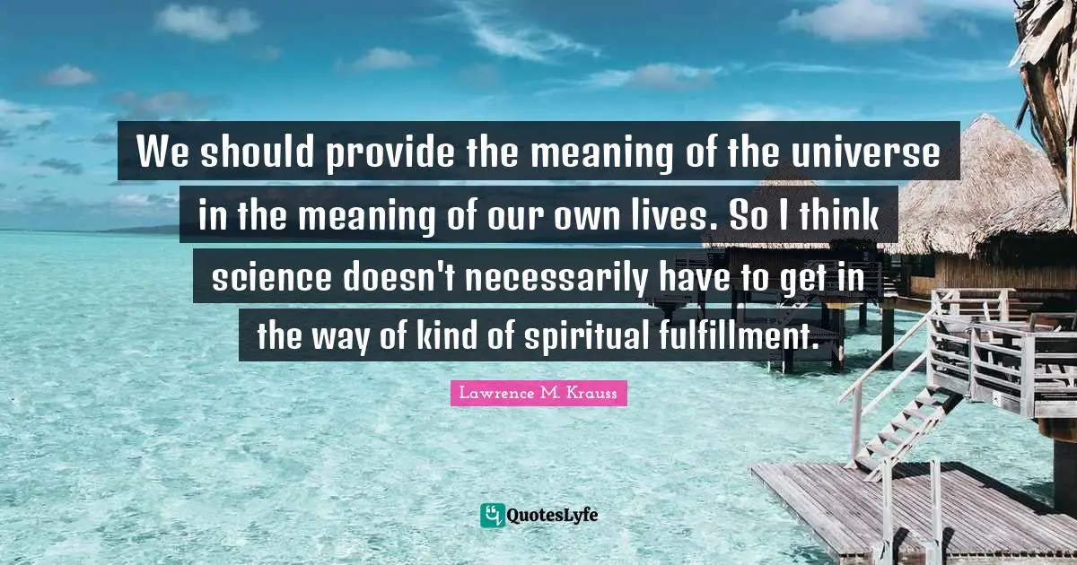 Lawrence M. Krauss Quotes: "We should provide the meaning of the universe in the meaning of our own lives. So I think science doesn't necessarily have to get in the way of kind of spiritual fulfillment."