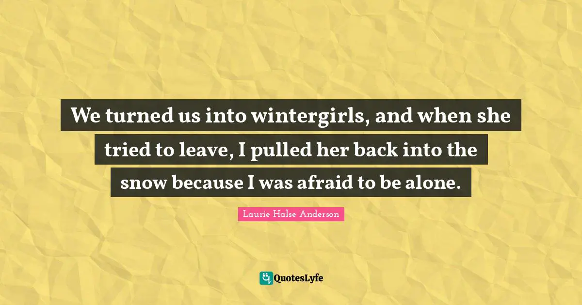 Laurie Halse Anderson Quotes: "We turned us into wintergirls, and when she tried to leave, I pulled her back into the snow because I was afraid to be alone."