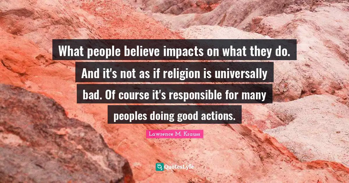 Lawrence M. Krauss Quotes: "What people believe impacts on what they do. And it's not as if religion is universally bad. Of course it's responsible for many peoples doing good actions."