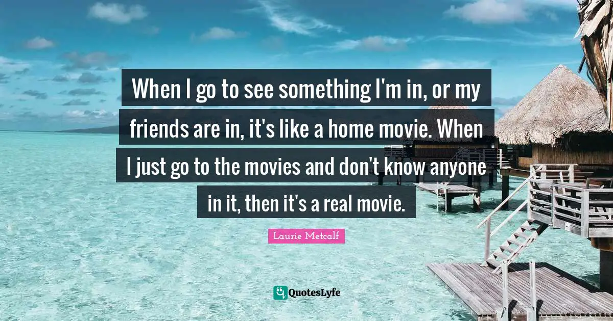 When I go to see something I'm in, or my friends are in, it's like a home movie. When I just go to the movies and don't know anyone in it, then it's a real movie.
