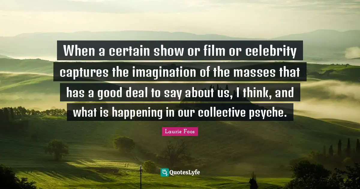 Laurie Foos Quotes: "When a certain show or film or celebrity captures the imagination of the masses that has a good deal to say about us, I think, and what is happening in our collective psyche."