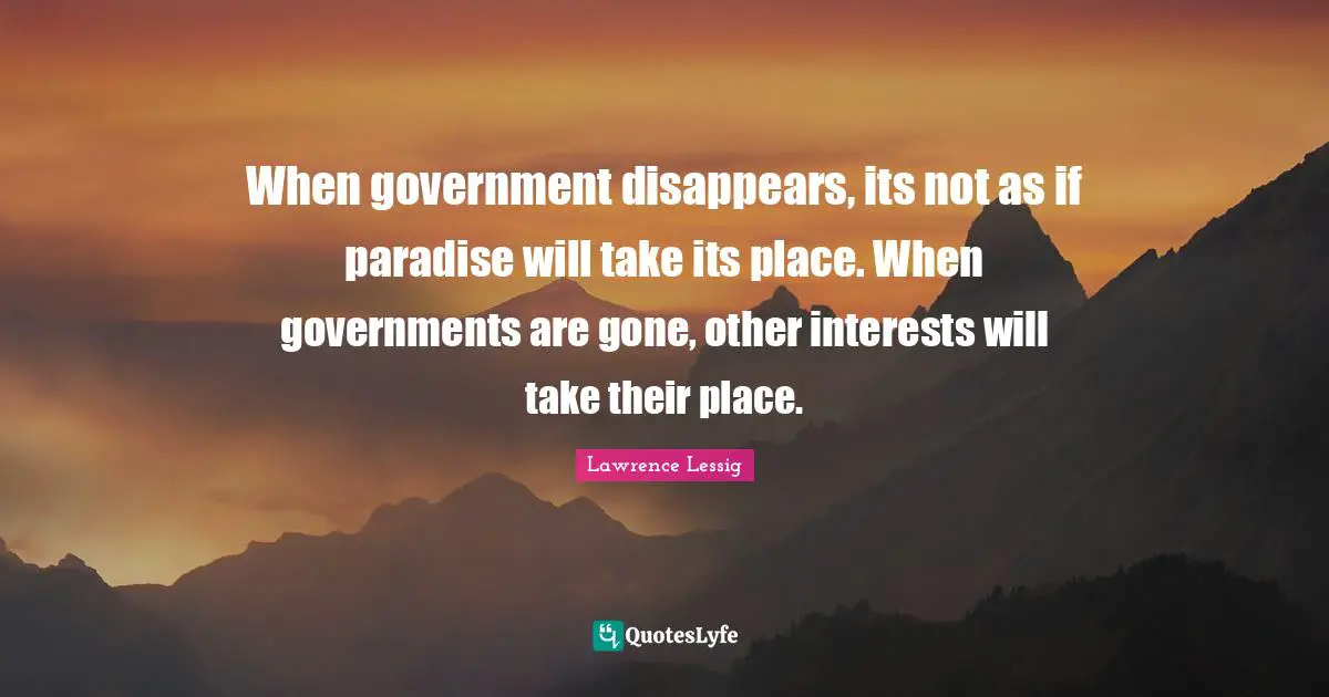 Lawrence Lessig Quotes: "When government disappears, its not as if paradise will take its place. When governments are gone, other interests will take their place."