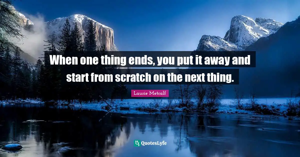 When one thing ends, you put it away and start from scratch on the next thing.