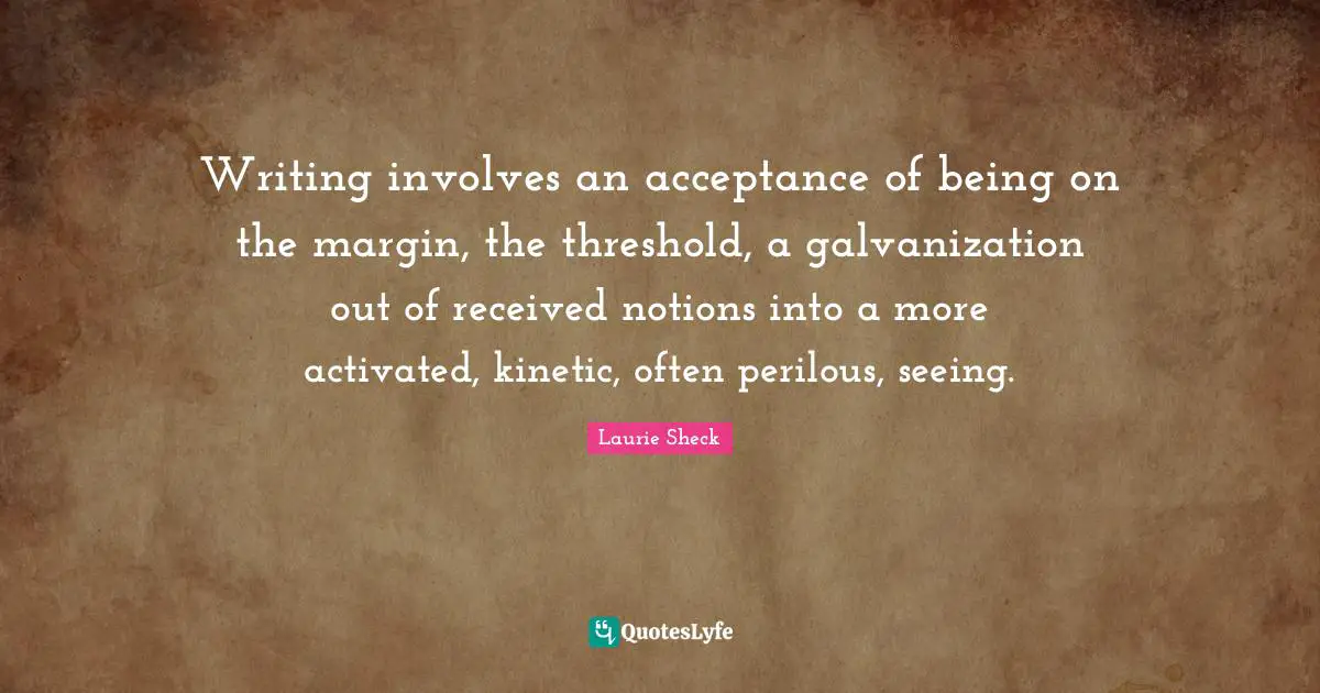 Writing involves an acceptance of being on the margin, the threshold, a galvanization out of received notions into a more activated, kinetic, often perilous, seeing.