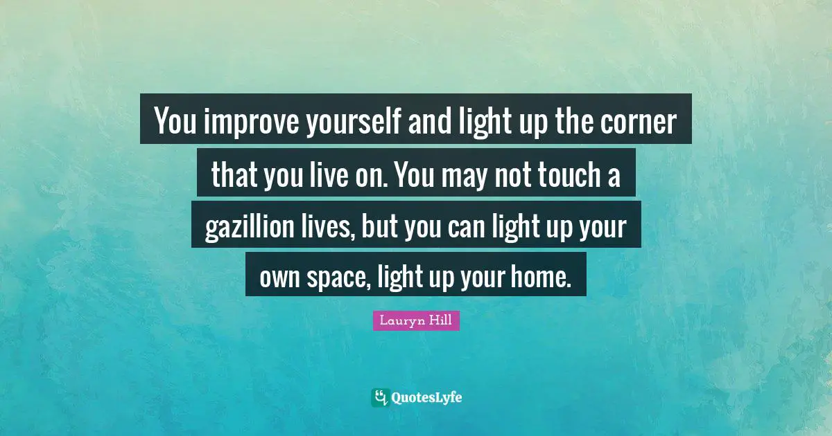 You improve yourself and light up the corner that you live on. You may not touch a gazillion lives, but you can light up your own space, light up your home.