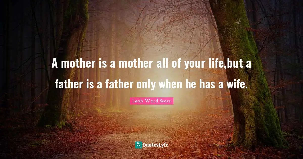 A mother is a mother all of your life,but a father is a father only when he has a wife.