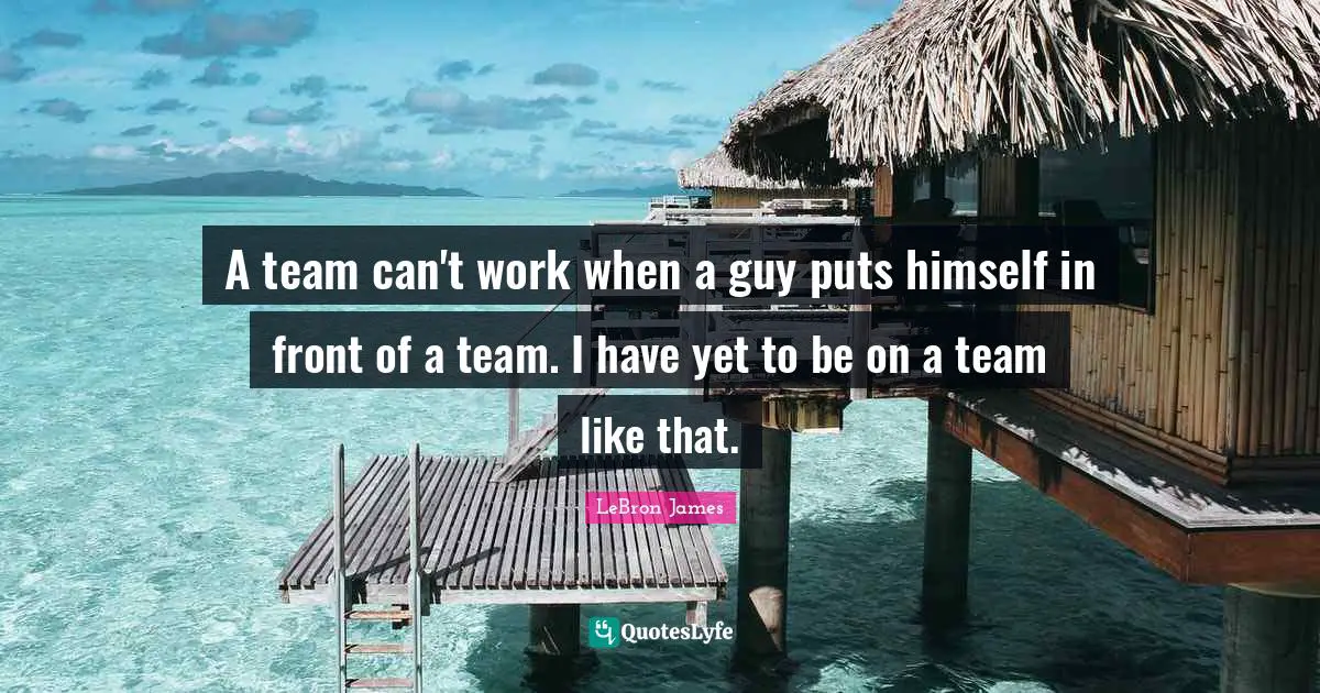A team can't work when a guy puts himself in front of a team. I have yet to be on a team like that.
