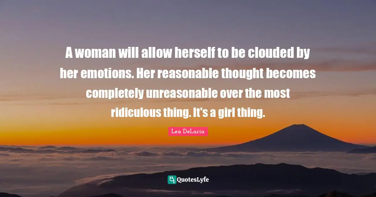 Unreasonable Quotes: "A woman will allow herself to be clouded by her emotions. Her reasonable thought becomes completely unreasonable over the most ridiculous thing. It's a girl thing."