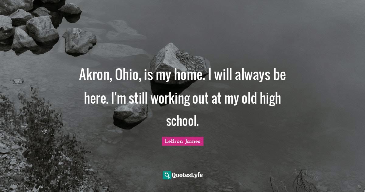 Akron, Ohio, is my home. I will always be here. I'm still working out at my old high school.