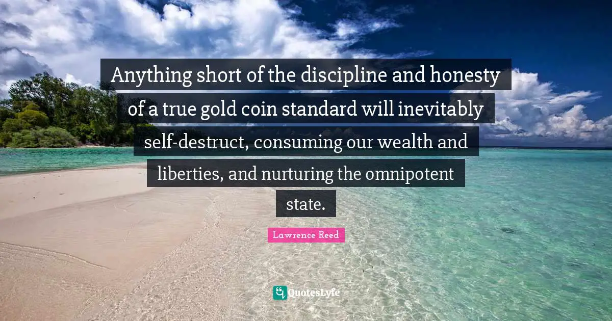 Anything short of the discipline and honesty of a true gold coin standard will inevitably self-destruct, consuming our wealth and liberties, and nurturing the omnipotent state.