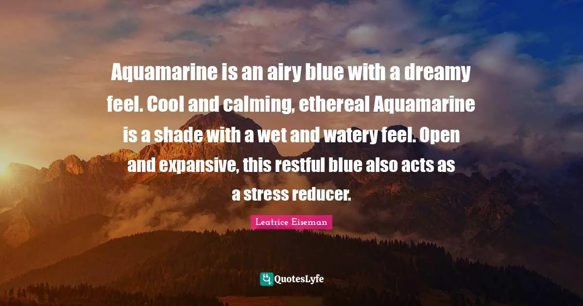Calming Quotes: "Aquamarine is an airy blue with a dreamy feel. Cool and calming, ethereal Aquamarine is a shade with a wet and watery feel. Open and expansive, this restful blue also acts as a stress reducer."