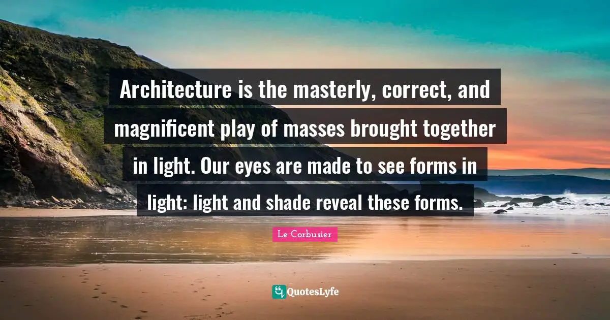 Le Corbusier Quotes: Architecture is the masterly, correct, and magnificent play of masses brought together in light. Our eyes are made to see forms in light: light and shade reveal these forms.