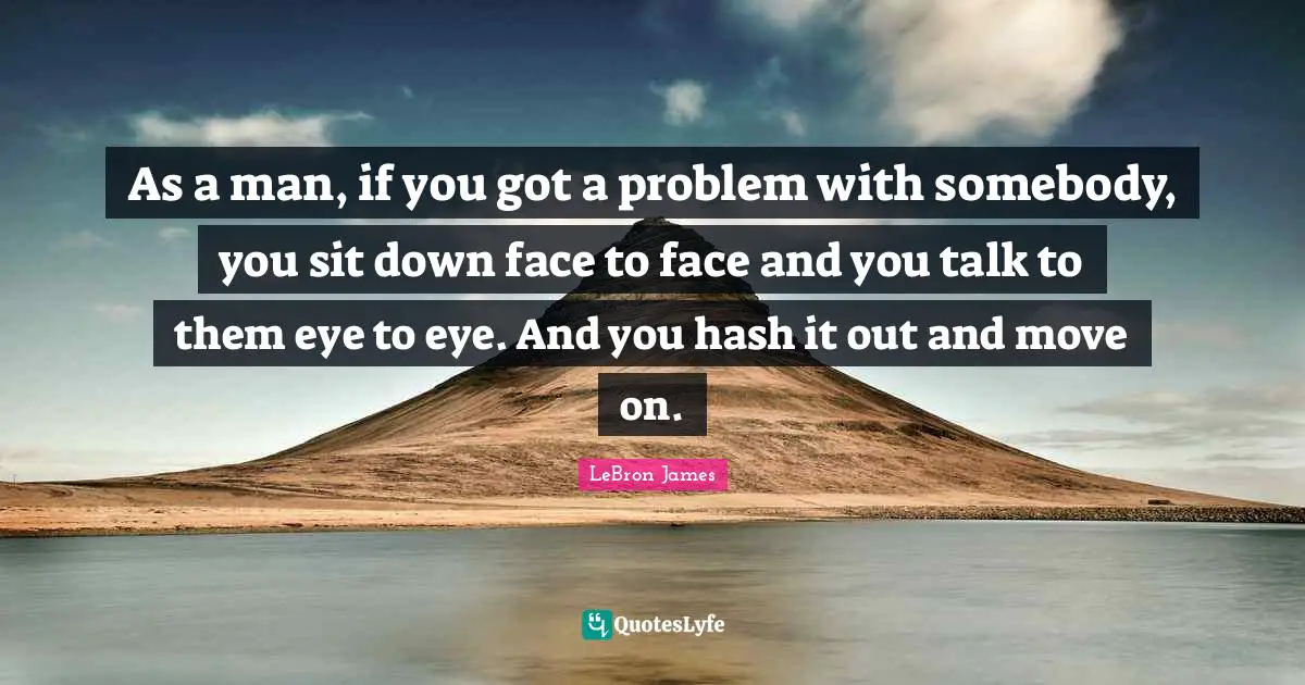 As a man, if you got a problem with somebody, you sit down face to face and you talk to them eye to eye. And you hash it out and move on.