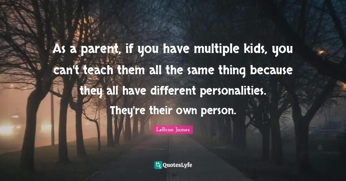 As a parent, if you have multiple kids, you can't teach them all the same thing because they all have different personalities. They're their own person.