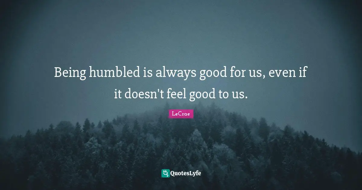 Being humbled is always good for us, even if it doesn't feel good to us.