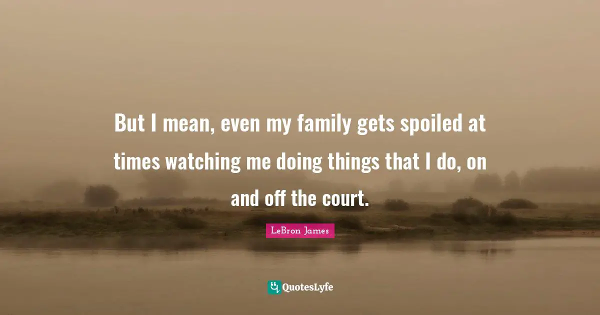 But I mean, even my family gets spoiled at times watching me doing things that I do, on and off the court.