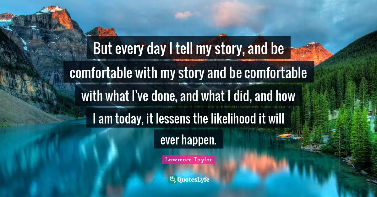 But every day I tell my story, and be comfortable with my story and be comfortable with what I've done, and what I did, and how I am today, it lessens the likelihood it will ever happen.