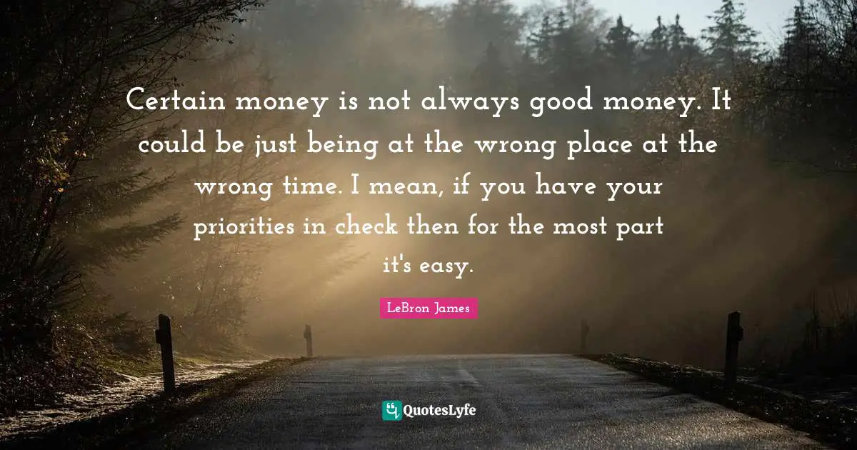 Certain money is not always good money. It could be just being at the wrong place at the wrong time. I mean, if you have your priorities in check then for the most part it's easy.
