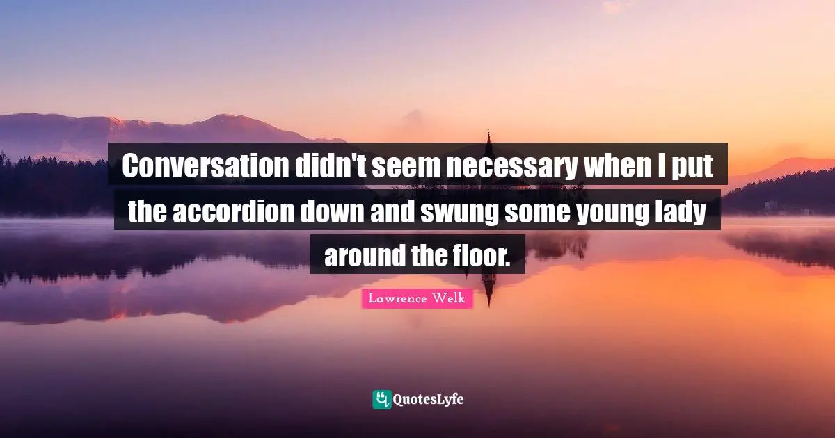 Conversation didn't seem necessary when I put the accordion down and swung some young lady around the floor.