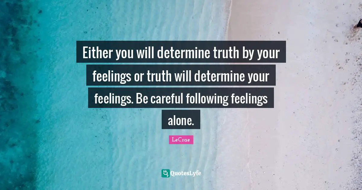 Either you will determine truth by your feelings or truth will determine your feelings. Be careful following feelings alone.