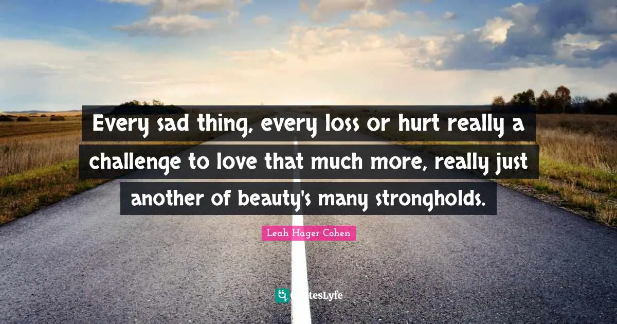 Every sad thing, every loss or hurt really a challenge to love that much more, really just another of beauty's many strongholds.