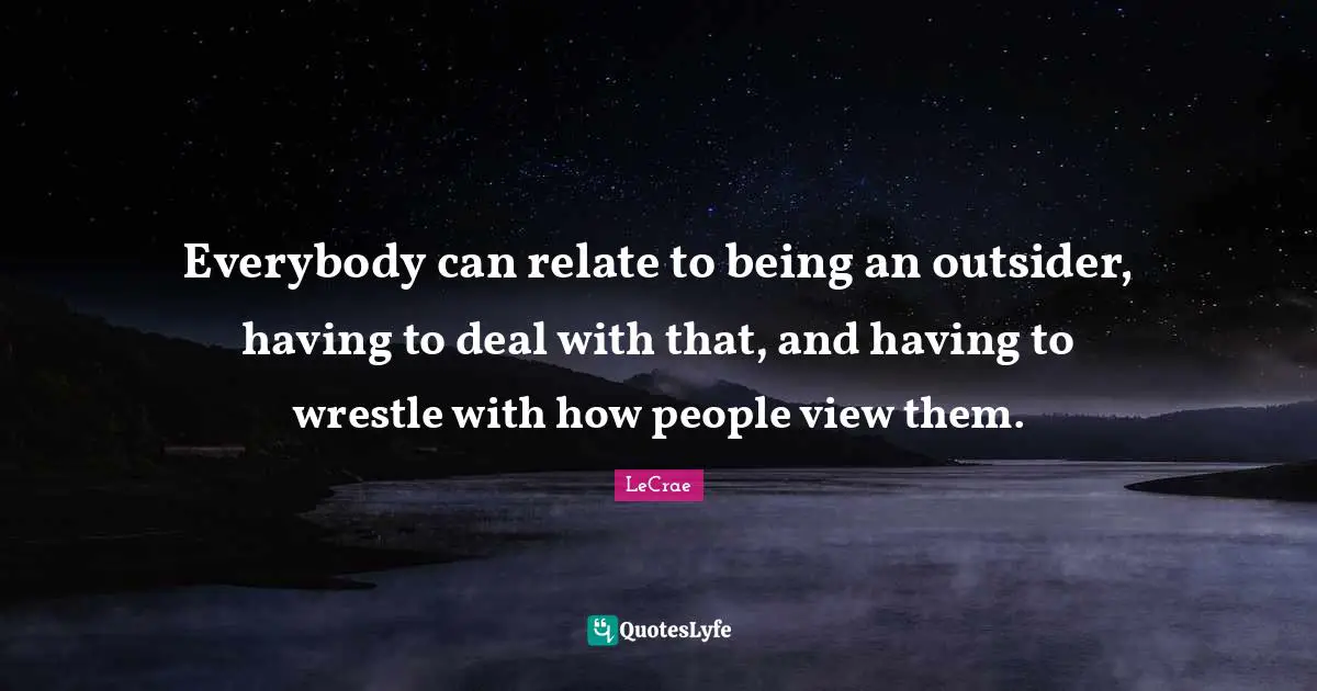 Everybody can relate to being an outsider, having to deal with that, and having to wrestle with how people view them.