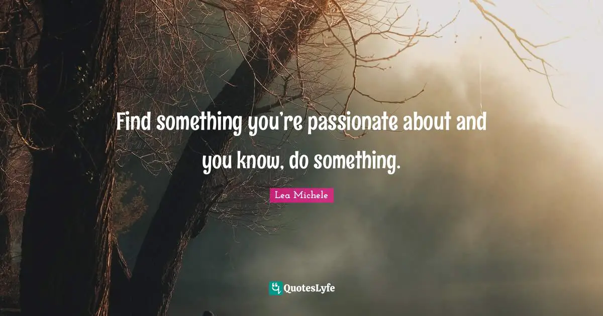 Find something you’re passionate about and you know, do something.