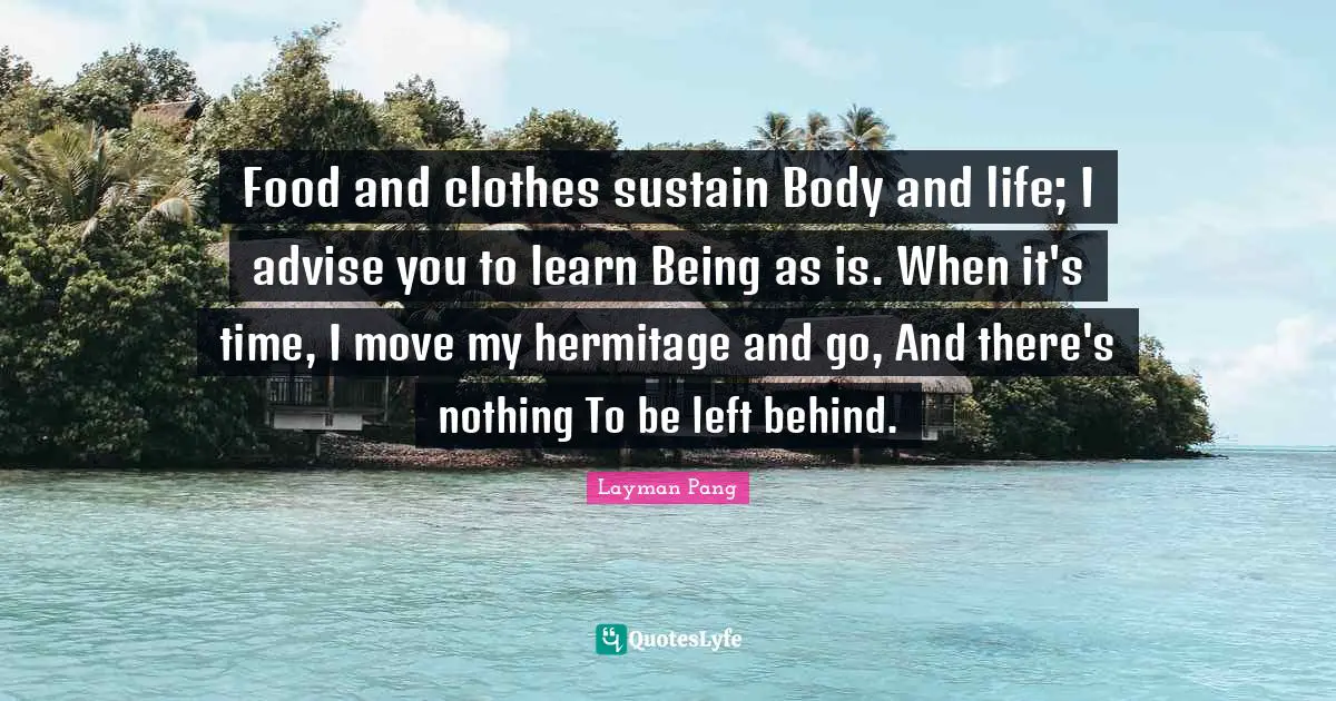 Food and clothes sustain Body and life; I advise you to learn Being as is. When it's time, I move my hermitage and go, And there's nothing To be left behind.