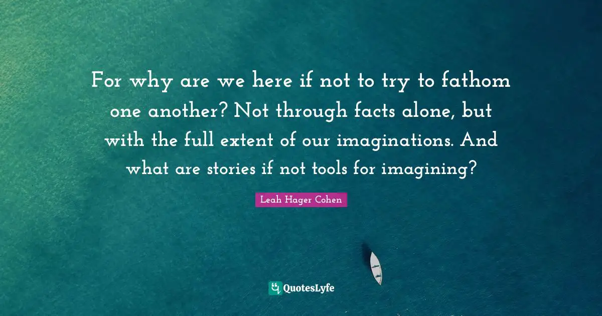 For why are we here if not to try to fathom one another? Not through facts alone, but with the full extent of our imaginations. And what are stories if not tools for imagining?