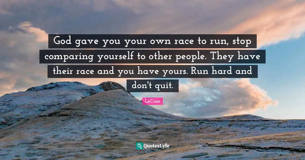 God gave you your own race to run, stop comparing yourself to other people. They have their race and you have yours. Run hard and don't quit.