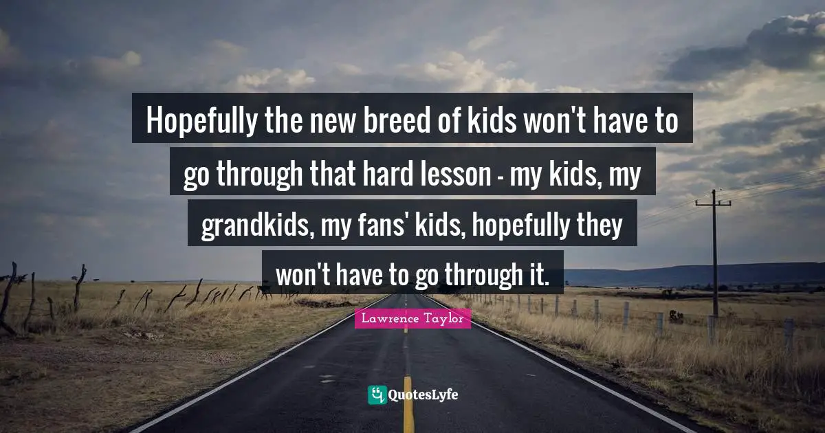Hopefully the new breed of kids won't have to go through that hard lesson - my kids, my grandkids, my fans' kids, hopefully they won't have to go through it.