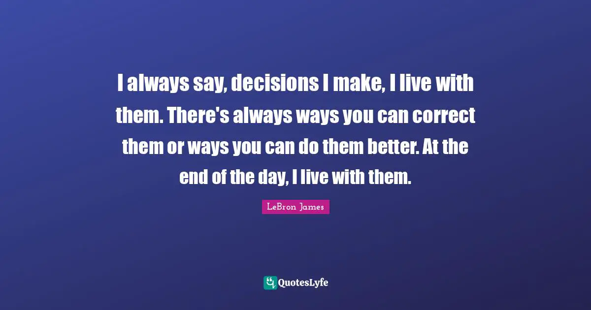 I always say, decisions I make, I live with them. There's always ways you can correct them or ways you can do them better. At the end of the day, I live with them.