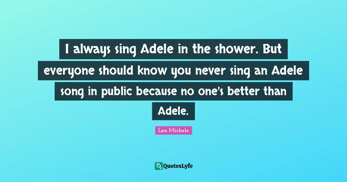 I always sing Adele in the shower. But everyone should know you never sing an Adele song in public because no one's better than Adele.