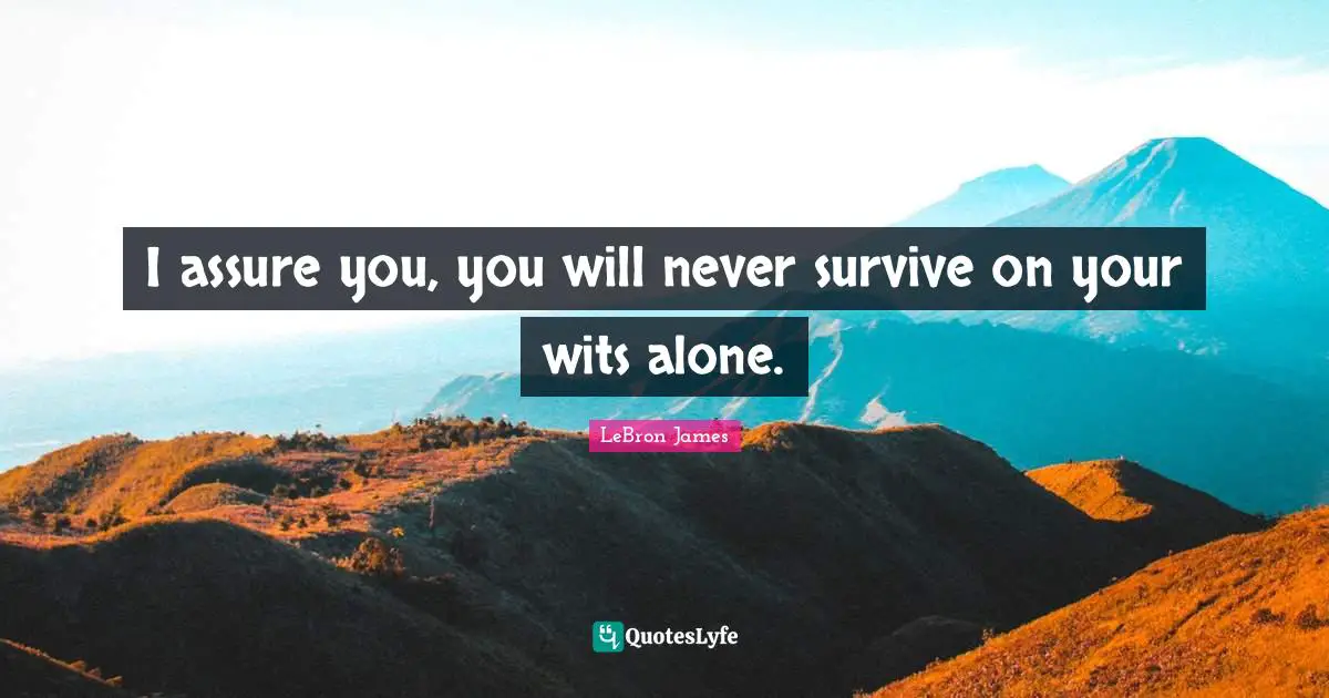 I assure you, you will never survive on your wits alone.
