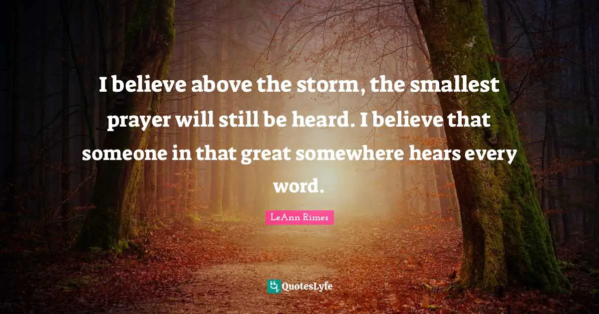 I believe above the storm, the smallest prayer will still be heard. I believe that someone in that great somewhere hears every word.