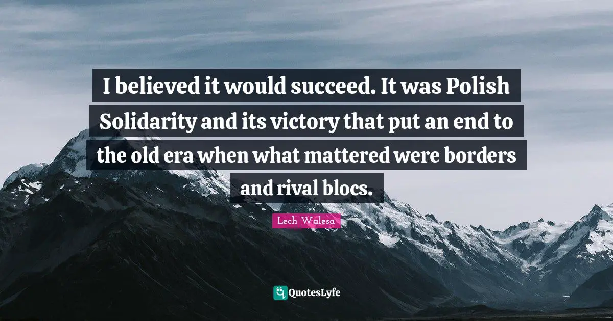 I believed it would succeed. It was Polish Solidarity and its victory that put an end to the old era when what mattered were borders and rival blocs.
