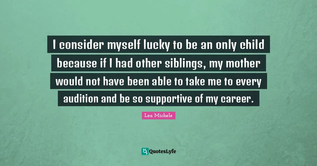 I consider myself lucky to be an only child because if I had other siblings, my mother would not have been able to take me to every audition and be so supportive of my career.