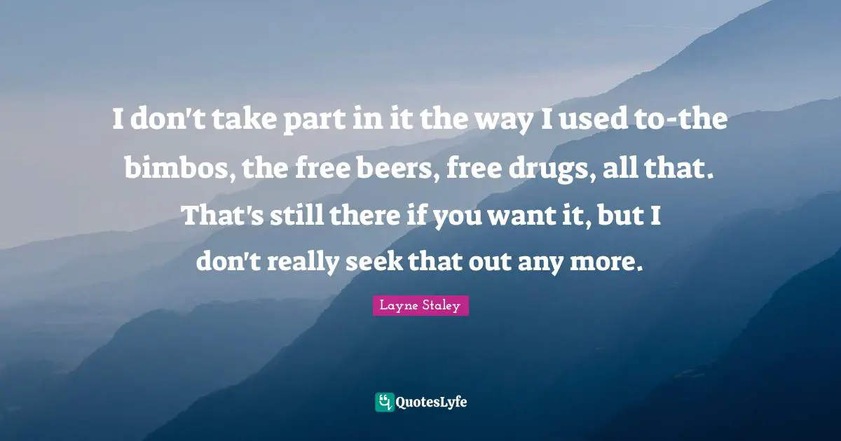 I don't take part in it the way I used to-the bimbos, the free beers, free drugs, all that. That's still there if you want it, but I don't really seek that out any more.