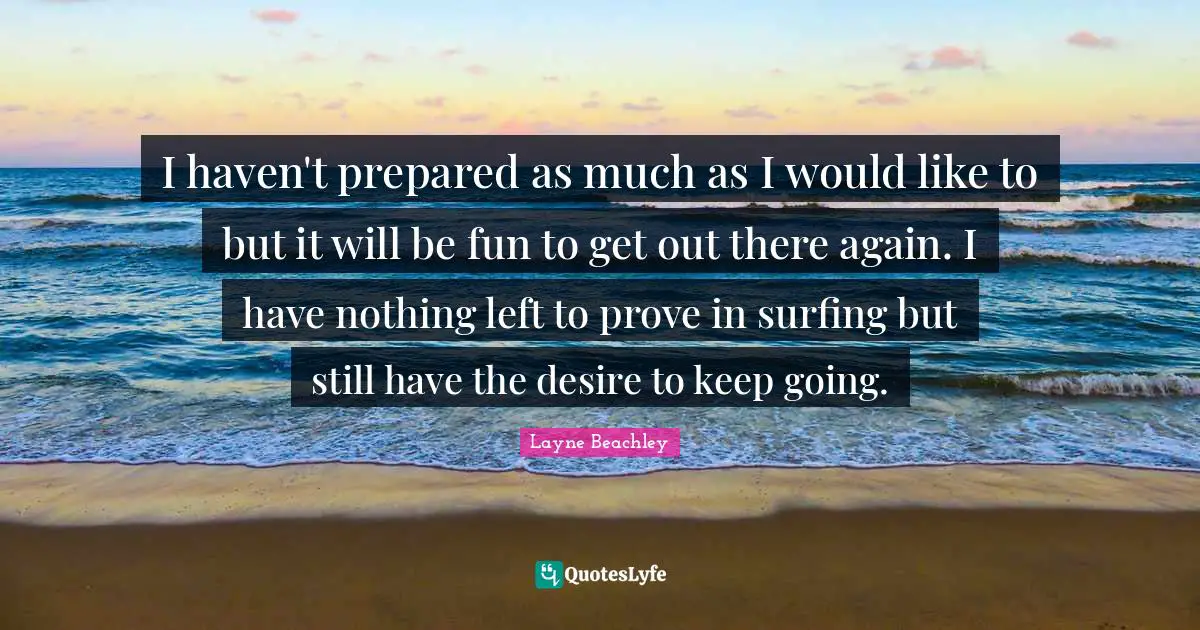 I haven't prepared as much as I would like to but it will be fun to get out there again. I have nothing left to prove in surfing but still have the desire to keep going.