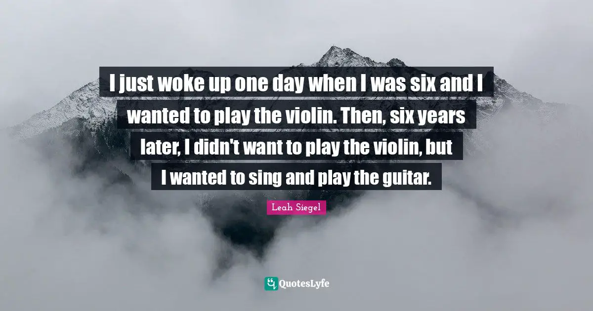 I just woke up one day when I was six and I wanted to play the violin. Then, six years later, I didn't want to play the violin, but I wanted to sing and play the guitar.