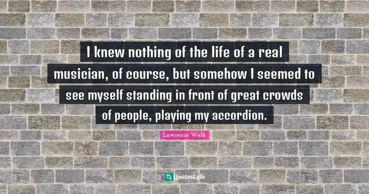 I knew nothing of the life of a real musician, of course, but somehow I seemed to see myself standing in front of great crowds of people, playing my accordion.