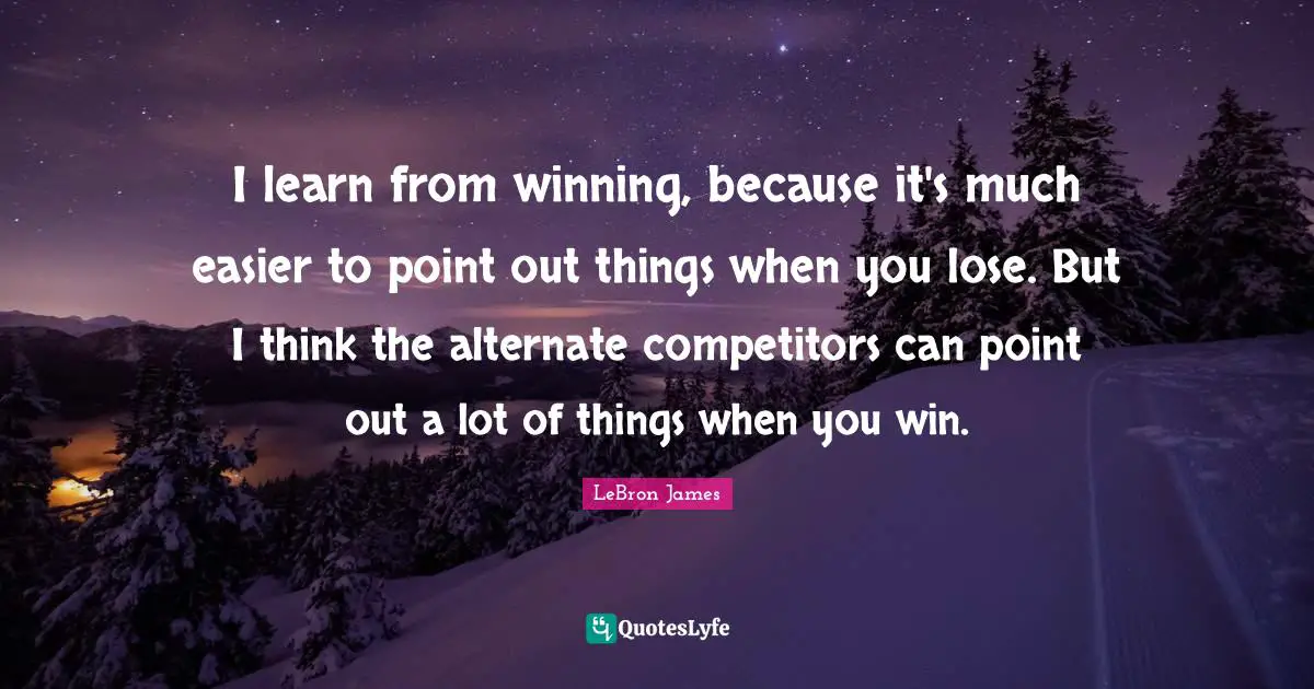 I learn from winning, because it's much easier to point out things when you lose. But I think the alternate competitors can point out a lot of things when you win.