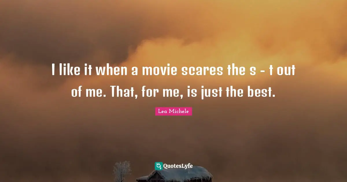 I like it when a movie scares the s - t out of me. That, for me, is just the best.