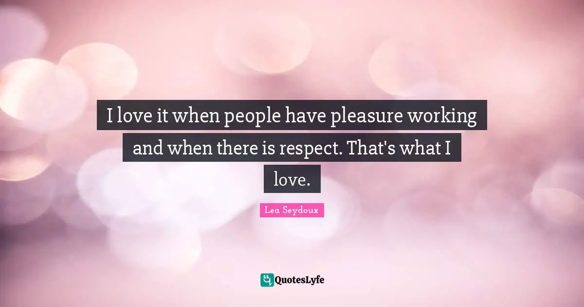 I love it when people have pleasure working and when there is respect. That's what I love.