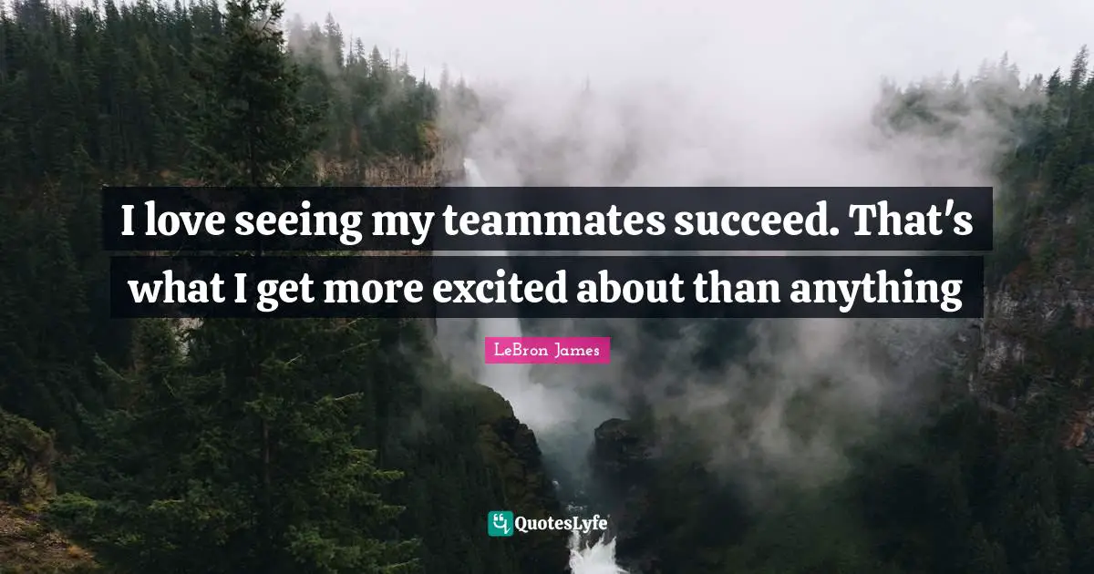I love seeing my teammates succeed. That's what I get more excited about than anything