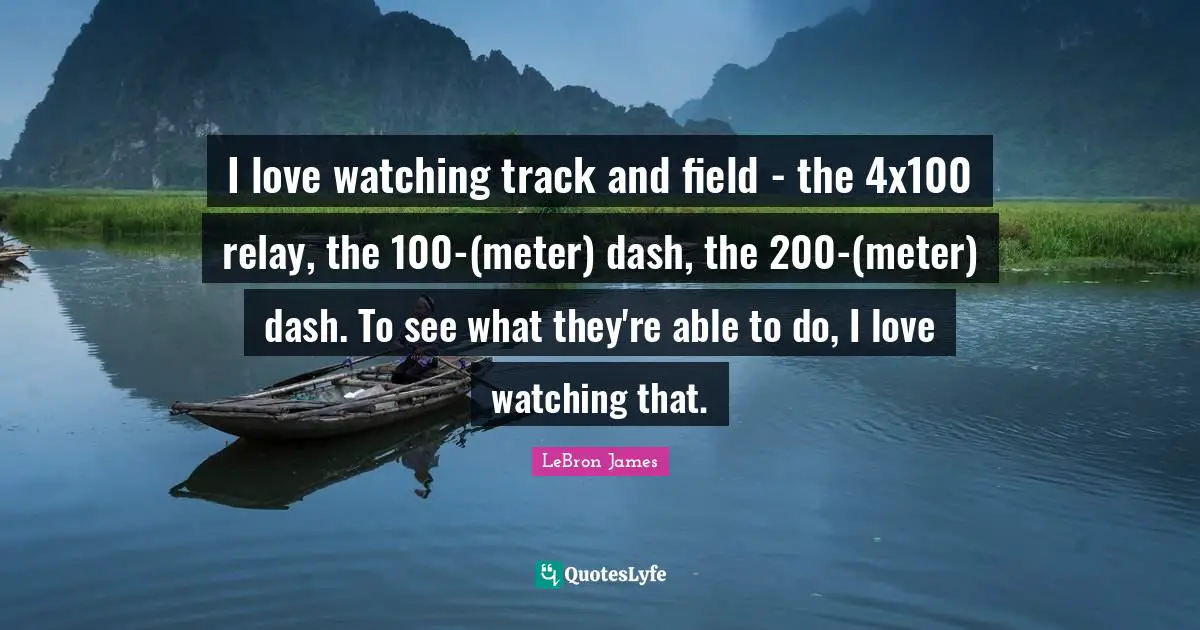 I love watching track and field - the 4x100 relay, the 100-(meter) dash, the 200-(meter) dash. To see what they're able to do, I love watching that.