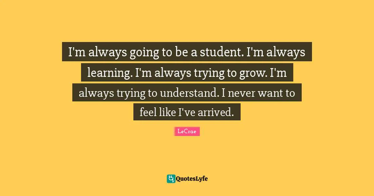 I'm always going to be a student. I'm always learning. I'm always trying to grow. I'm always trying to understand. I never want to feel like I've arrived.